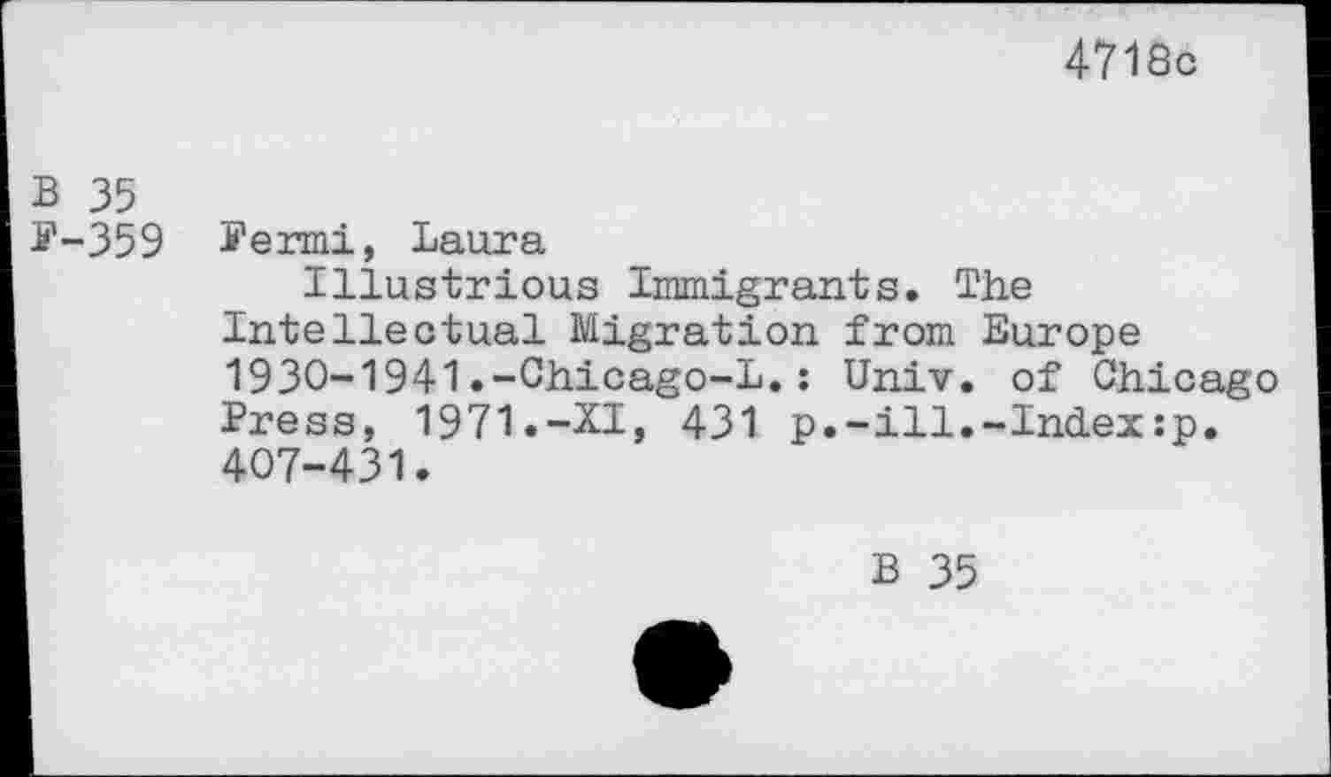 ﻿4718c
B 35
P-359 Permi, Laura
Illustrious Immigrants. The Intellectual Migration from Europe 1930-1941.-Chicago-L.: Univ, of Chicago Press, 1971.-XI, 431 p.-ill.-Indexsp. 407-431.
B 35